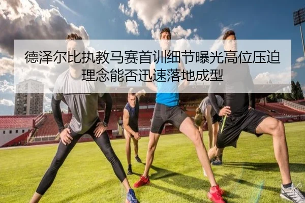 德泽尔比执教马赛首训细节曝光高位压迫理念能否迅速落地成型